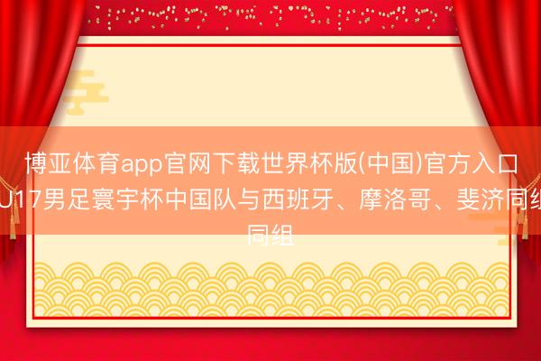 博亚体育app官网下载世界杯版(中国)官方入口 U17男足寰宇杯中国队与西班牙、摩洛哥、斐济同组