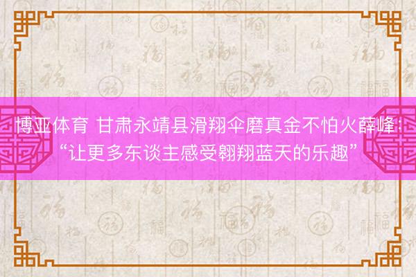 博亚体育 甘肃永靖县滑翔伞磨真金不怕火薛峰:“让更多东谈主感受翱翔蓝天的乐趣”