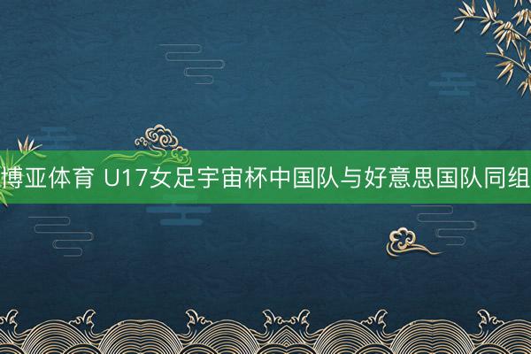 博亚体育 U17女足宇宙杯中国队与好意思国队同组