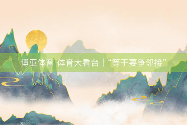 博亚体育 体育大看台｜“等于要争邻接”