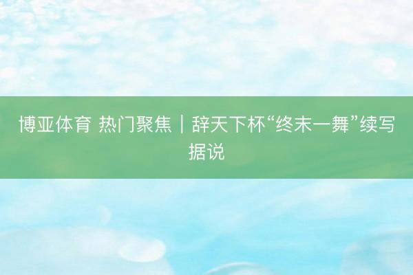 博亚体育 热门聚焦｜辞天下杯“终末一舞”续写据说