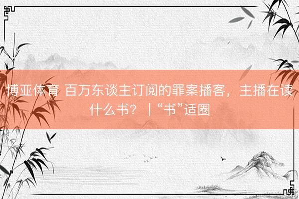 博亚体育 百万东谈主订阅的罪案播客，主播在读什么书？｜“书”适圈