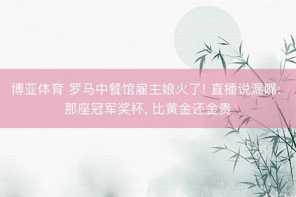 博亚体育 罗马中餐馆雇主娘火了! 直播说漏嘴: 那座冠军奖杯, 比黄金还金贵