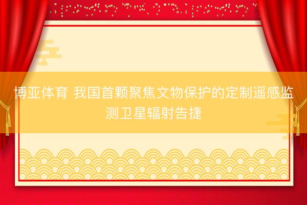 博亚体育 我国首颗聚焦文物保护的定制遥感监测卫星辐射告捷