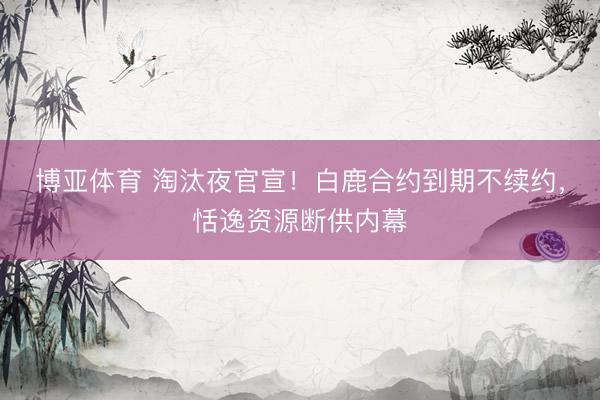 博亚体育 淘汰夜官宣！白鹿合约到期不续约，恬逸资源断供内幕