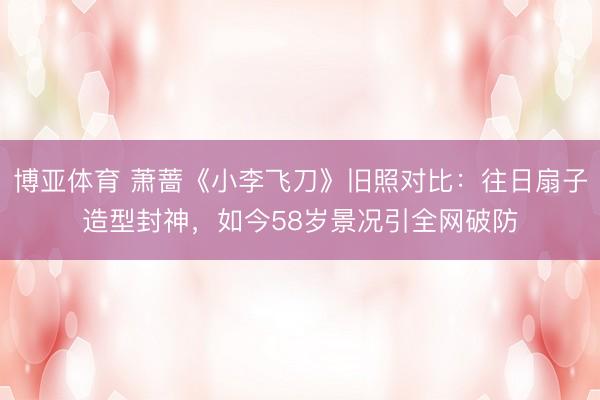 博亚体育 萧蔷《小李飞刀》旧照对比：往日扇子造型封神，如今58岁景况引全网破防