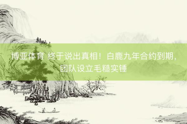博亚体育 终于说出真相！白鹿九年合约到期，团队设立毛糙实锤