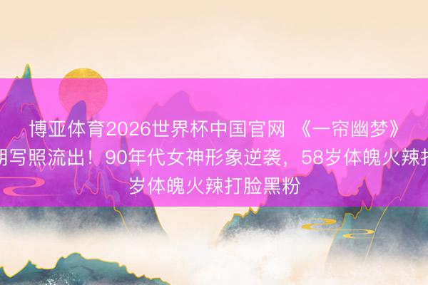 博亚体育2026世界杯中国官网 《一帘幽梦》绿萍早期写照流出！90年代女神形象逆袭，58岁体魄火辣打脸黑粉