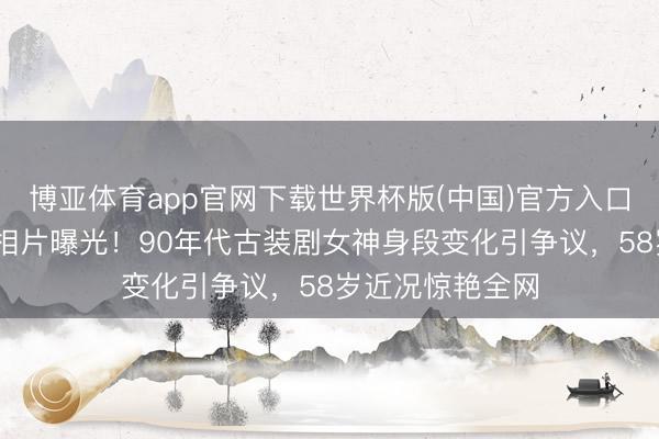 博亚体育app官网下载世界杯版(中国)官方入口 萧蔷出谈初期相片曝光！90年代古装剧女神身段变化引争议，58岁近况惊艳全网