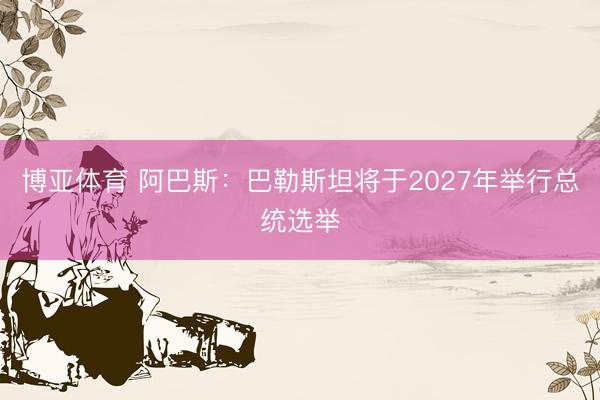 博亚体育 阿巴斯：巴勒斯坦将于2027年举行总统选举