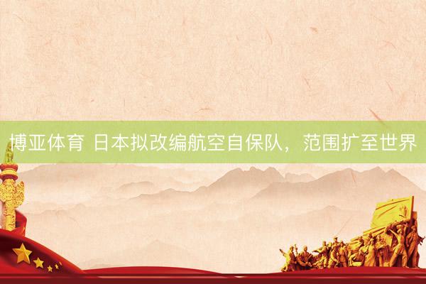 博亚体育 日本拟改编航空自保队,范围扩至世界
