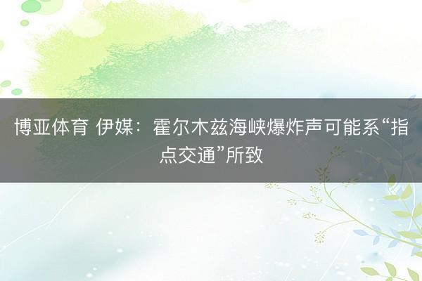 博亚体育 伊媒：霍尔木兹海峡爆炸声可能系“指点交通”所致