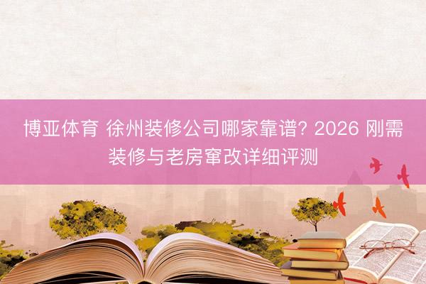 博亚体育 徐州装修公司哪家靠谱? 2026 刚需装修与老房窜改详细评测