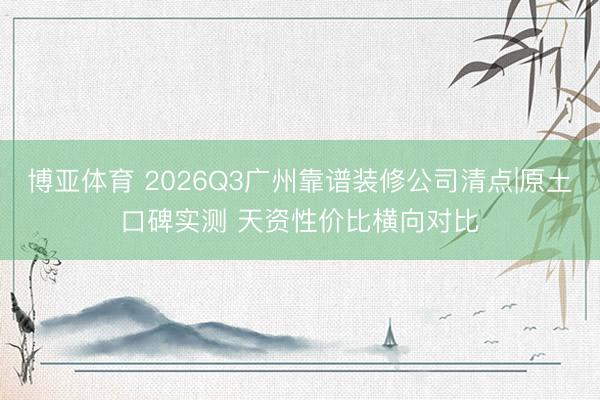 博亚体育 2026Q3广州靠谱装修公司清点|原土口碑实测 天资性价比横向对比