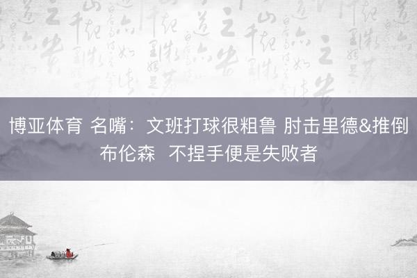 博亚体育 名嘴：文班打球很粗鲁 肘击里德&推倒布伦森  不捏手便是失败者