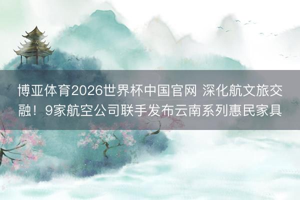 博亚体育2026世界杯中国官网 深化航文旅交融!9家航空公司联手发布云南系列惠民家具