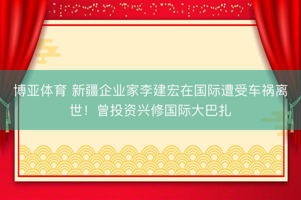博亚体育 新疆企业家李建宏在国际遭受车祸离世！曾投资兴修国际大巴扎