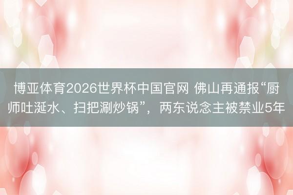 博亚体育2026世界杯中国官网 佛山再通报“厨师吐涎水、扫把涮炒锅”,两东说念主被禁业5年