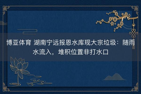 博亚体育 湖南宁远报恩水库现大宗垃圾：随雨水流入，堆积位置非打水口