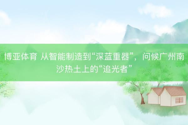 博亚体育 从智能制造到“深蓝重器”，问候广州南沙热土上的“追光者”