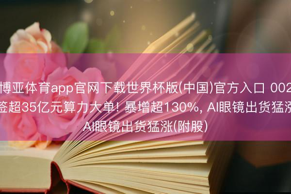博亚体育app官网下载世界杯版(中国)官方入口 002348 , 签超35亿元算力大单! 暴增超130%, AI眼镜出货猛涨(附股)