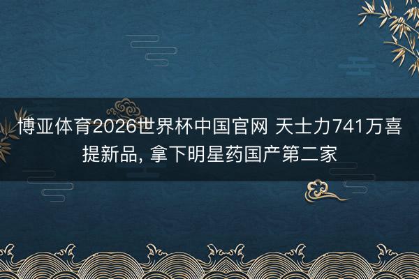 博亚体育2026世界杯中国官网 天士力741万喜提新品, 拿下明星药国产第二家