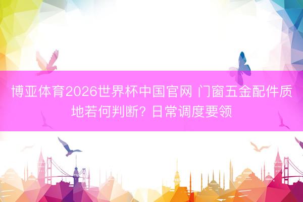 博亚体育2026世界杯中国官网 门窗五金配件质地若何判断? 日常调度要领