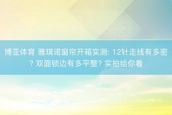 博亚体育 雅琪诺窗帘开箱实测: 12针走线有多密? 双面锁边有多平整? 实拍给你看