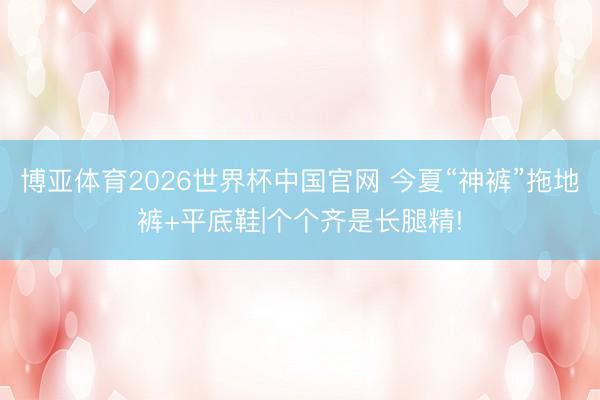 博亚体育2026世界杯中国官网 今夏“神裤”拖地裤+平底鞋|个个齐是长腿精!