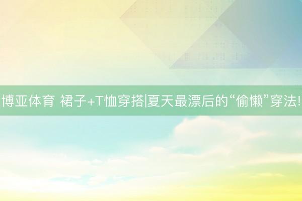 博亚体育 裙子+T恤穿搭|夏天最漂后的“偷懒”穿法!
