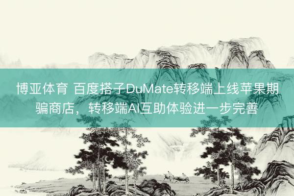 博亚体育 百度搭子DuMate转移端上线苹果期骗商店,转移端AI互助体验进一步完善