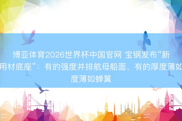 博亚体育2026世界杯中国官网 宝钢发布“新动力用材底座”:有的强度并排航母船面、有的厚度薄如蝉翼