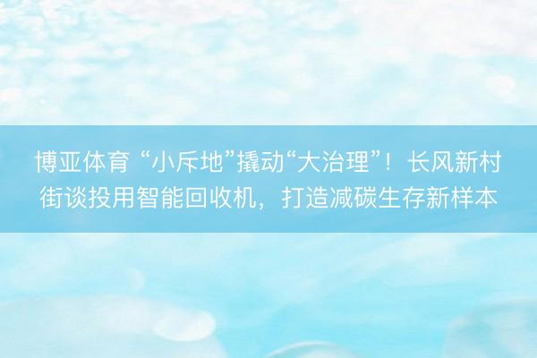 博亚体育 “小斥地”撬动“大治理”!长风新村街谈投用智能回收机,打造减碳生存新样本