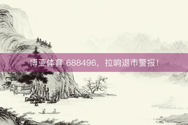 博亚体育 688496，拉响退市警报！