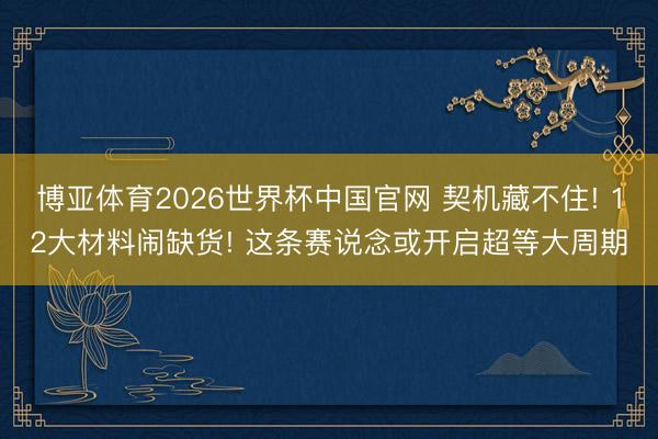 博亚体育2026世界杯中国官网 契机藏不住! 12大材料闹缺货! 这条赛说念或开启超等大周期