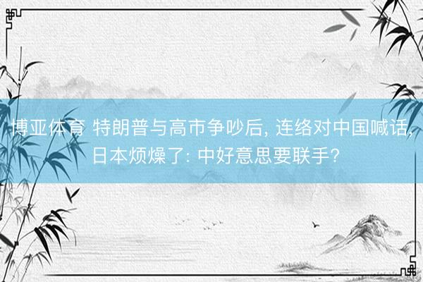 博亚体育 特朗普与高市争吵后, 连络对中国喊话, 日本烦燥了: 中好意思要联手?