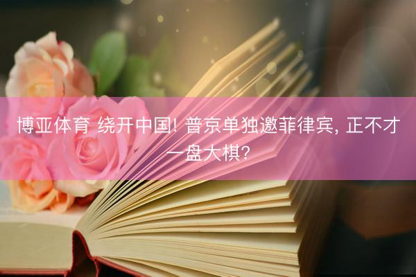 博亚体育 绕开中国! 普京单独邀菲律宾, 正不才一盘大棋?